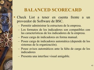 43
BALANCED SCORECARD
Check List a tener en cuenta frente a un
proveedor de Software de BSC.
– Permitir administrar la estructura de la empresa.
– Los formatos de los indicadores son compatibles con
las características de los indicadores de la empresa.
– Posee carga de indicadores en forma manual.
– Posee carga de indicadores automática (depende de los
sistemas de la organización).
– Posee avisos automáticos ante la falta de carga de los
indicadores
– Presenta una interfase visual amigable.
 