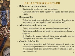47
BALANCED SCORECARD
– Relaciones de causa-efecto
• Su discusión produce un gran aprendizaje.
• Cualquier objetivo debe figurar en alguna relación causa-
efecto.
– Responsables
• Todos los objetivos, indicadores e iniciativas deben tener un
responsable para su seguimiento (“monitorización”).
– Alineamientos de recursos
• Es fundamental asignar los recursos humanos necesarios.
• Es fundamental alinear los objetivos personales con los de la
empresa.
• El Cuadro de Mando Integral debe estar alineado con los
Presupuestos y con otros sistemas de Gestión.
– Gestión del Cambio
• La implantación eficaz del Balanced Scorecard requiere de
acciones complementarias de Gestión del Cambio con el fin
de conseguir modificar comportamientos y alinearlos con la
nueva estrategia.
 