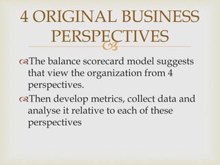 
4 ORIGINAL BUSINESS
PERSPECTIVES
The balance scorecard model suggests
that view the organization from 4
perspectives.
Then develop metrics, collect data and
analyse it relative to each of these
perspectives
 