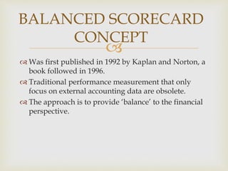 
 Was first published in 1992 by Kaplan and Norton, a
book followed in 1996.
 Traditional performance measurement that only
focus on external accounting data are obsolete.
 The approach is to provide ‘balance’ to the financial
perspective.
BALANCED SCORECARD
CONCEPT
 