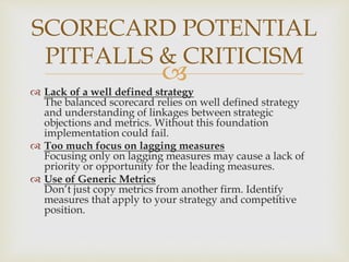 
 Lack of a well defined strategy
The balanced scorecard relies on well defined strategy
and understanding of linkages between strategic
objections and metrics. Without this foundation
implementation could fail.
 Too much focus on lagging measures
Focusing only on lagging measures may cause a lack of
priority or opportunity for the leading measures.
 Use of Generic Metrics
Don’t just copy metrics from another firm. Identify
measures that apply to your strategy and competitive
position.
SCORECARD POTENTIAL
PITFALLS & CRITICISM
 