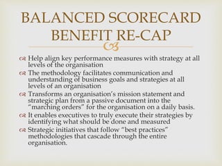 
 Help align key performance measures with strategy at all
levels of the organisation
 The methodology facilitates communication and
understanding of business goals and strategies at all
levels of an organisation
 Transforms an organisation’s mission statement and
strategic plan from a passive document into the
“marching orders” for the organisation on a daily basis.
 It enables executives to truly execute their strategies by
identifying what should be done and measured
 Strategic initiatives that follow “best practices”
methodologies that cascade through the entire
organisation.
BALANCED SCORECARD
BENEFIT RE-CAP
 