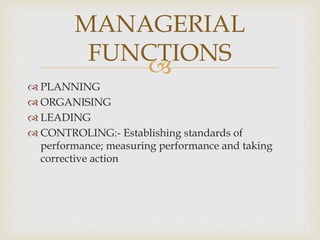 
 PLANNING
 ORGANISING
 LEADING
 CONTROLING:- Establishing standards of
performance; measuring performance and taking
corrective action
MANAGERIAL
FUNCTIONS
 