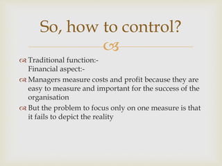 
 Traditional function:-
Financial aspect:-
 Managers measure costs and profit because they are
easy to measure and important for the success of the
organisation
 But the problem to focus only on one measure is that
it fails to depict the reality
So, how to control?
 