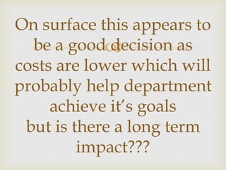 
On surface this appears to
be a good decision as
costs are lower which will
probably help department
achieve it’s goals
but is there a long term
impact???
 