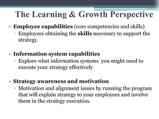 The Learning & Growth Perspective
• Employee capabilities (core competencies and skills)
▫ Employees obtaining the skills necessary to support the
strategy.
• Information system capabilities
▫ Explore what information systems you might need to
execute your strategy effectively
• Strategy awareness and motivation
▫ Motivation and alignment issues by running the program
that will explain strategy to your employees and involve
them in the strategy execution.
 