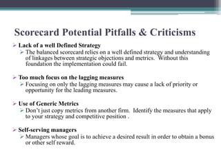 Scorecard Potential Pitfalls & Criticisms
 Lack of a well Defined Strategy
 The balanced scorecard relies on a well defined strategy and understanding
of linkages between strategic objections and metrics. Without this
foundation the implementation could fail.
 Too much focus on the lagging measures
 Focusing on only the lagging measures may cause a lack of priority or
opportunity for the leading measures.
 Use of Generic Metrics
 Don’t just copy metrics from another firm. Identify the measures that apply
to your strategy and competitive position .
 Self-serving managers
 Managers whose goal is to achieve a desired result in order to obtain a bonus
or other self reward.
 