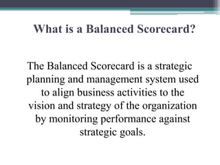 What is a Balanced Scorecard?
The Balanced Scorecard is a strategic
planning and management system used
to align business activities to the
vision and strategy of the organization
by monitoring performance against
strategic goals.
 