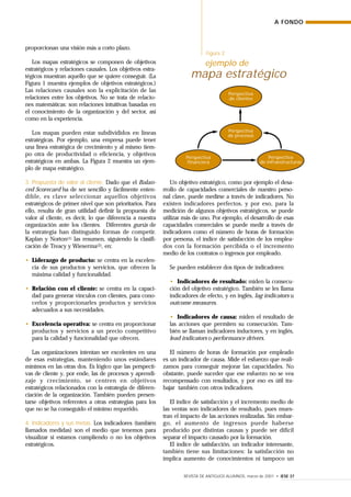 REVISTA DE ANTIGUOS ALUMNOS, marzo de 2001 • IESE 37
proporcionan una visión más a corto plazo.
Los mapas estratégicos se componen de objetivos
estratégicos y relaciones causales. Los objetivos estra-
tégicos muestran aquello que se quiere conseguir. (La
Figura 1 muestra ejemplos de objetivos estratégicos.)
Las relaciones causales son la explicitación de las
relaciones entre los objetivos. No se trata de relacio-
nes matemáticas: son relaciones intuitivas basadas en
el conocimiento de la organización y del sector, así
como en la experiencia.
Los mapas pueden estar subdivididos en líneas
estratégicas. Por ejemplo, una empresa puede tener
una línea estratégica de crecimiento y al mismo tiem-
po otra de productividad o eficiencia, y objetivos
estratégicos en ambas. La Figura 2 muestra un ejem-
plo de mapa estratégico.
3. Propuesta de valor al cliente. Dado que el Balan-
ced Scorecard ha de ser sencillo y fácilmente enten-
dible, es clave seleccionar aquellos objetivos
estratégicos de primer nivel que son prioritarios. Para
ello, resulta de gran utilidad definir la propuesta de
valor al cliente, es decir, lo que diferencia a nuestra
organización ante los clientes. Diferentes gurús de
la estrategia han distinguido formas de competir.
Kaplan y Norton(1) las resumen, siguiendo la clasifi-
cación de Treacy y Wieserma(2), en:
• Liderazgo de producto: se centra en la excelen-
cia de sus productos y servicios, que ofrecen la
máxima calidad y funcionalidad.
• Relación con el cliente: se centra en la capaci-
dad para generar vínculos con clientes, para cono-
cerlos y proporcionarles productos y servicios
adecuados a sus necesidades.
• Excelencia operativa: se centra en proporcionar
productos y servicios a un precio competitivo
para la calidad y funcionalidad que ofrecen.
Las organizaciones intentan ser excelentes en una
de esas estrategias, manteniendo unos estándares
mínimos en las otras dos. Es lógico que las perspecti-
vas de cliente y, por ende, las de procesos y aprendi-
zaje y crecimiento, se centren en objetivos
estratégicos relacionados con la estrategia de diferen-
ciación de la organización. También pueden presen-
tarse objetivos referentes a otras estrategias para los
que no se ha conseguido el mínimo requerido.
4. Indicadores y sus metas. Los indicadores (también
llamados medidas) son el medio que tenemos para
visualizar si estamos cumpliendo o no los objetivos
estratégicos.
Un objetivo estratégico, como por ejemplo el desa-
rrollo de capacidades comerciales de nuestro perso-
nal clave, puede medirse a través de indicadores. No
existen indicadores perfectos, y por eso, para la
medición de algunos objetivos estratégicos, se puede
utilizar más de uno. Por ejemplo, el desarrollo de esas
capacidades comerciales se puede medir a través de
indicadores como el número de horas de formación
por persona, el índice de satisfacción de los emplea-
dos con la formación percibida o el incremento
medio de los contratos o ingresos por empleado.
Se pueden establecer dos tipos de indicadores:
• Indicadores de resultado: miden la consecu-
ción del objetivo estratégico. También se les llama
indicadores de efecto, y en inglés, lag indicators u
outcome measures.
• Indicadores de causa: miden el resultado de
las acciones que permiten su consecución. Tam-
bién se llaman indicadores inductores, y en inglés,
lead indicators o performance drivers.
El número de horas de formación por empleado
es un indicador de causa. Mide el esfuerzo que reali-
zamos para conseguir mejorar las capacidades. No
obstante, puede suceder que ese esfuerzo no se vea
recompensado con resultados, y por eso es útil tra-
bajar también con otros indicadores.
El índice de satisfacción y el incremento medio de
las ventas son indicadores de resultado, pues mues-
tran el impacto de las acciones realizadas. Sin embar-
go, el aumento de ingresos puede haberse
producido por distintas causas y puede ser difícil
separar el impacto causado por la formación.
El índice de satisfacción, un indicador interesante,
también tiene sus limitaciones: la satisfacción no
implica aumento de conocimientos ni tampoco un
A FONDO
Figura 2
ejemplo de
mapa estratégico
Perspectiva
de clientes
Perspectiva
de procesos
Perspectiva
financiera
Perspectiva
de infraestructuras
 