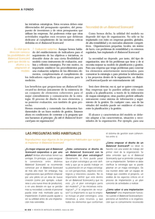 ¿Es mejor empezar por el Balanced
Scorecard corporativo o por uno
piloto? Ambas alternativas tienen sus
ventajas. En principio, y para asegurar
la consistencia entre distintos
Balanced Scorecard, se recomienda
comenzar por el Balanced Scorecard
de más alto nivel. Sin embargo, hay
organizaciones que prefieren empezar
por uno piloto en un área de nueva
creación (como por ejemplo, e-busi-
ness o una nueva línea de productos),
o en una división en que se percibe
más su necesidad, o donde el personal
pueda estar más motivado para su
implantación. El piloto puede ayudar a
ver su utilidad antes de una implanta-
ción más extendida.
¿Debe comenzarse el diseño de
un Balanced Scorecard con la
definición del plan estratégico?
Obviamente, sí. Pero puede pasar
que el plan estratégico ya esté defi-
nido y que ya se pueda trabajar en
su plasmación en un mapa estratégi-
co con perspectivas, objetivos estra-
tégicos y relaciones causales. No es
importante definir qué está dentro
de un Balanced Scorecard y qué no
está. ¿Es el plan estratégico parte
del modelo? ¿Y las iniciativas estra-
tégicas? ¿Y la asignación de recur-
sos? Lo importante es que la empre-
sa incluya un plan estratégico, unas
iniciativas y unos recursos, y que
todos los elementos que conforman
el sistema de gestión sean coheren-
tes entre sí.
¿Cómo empezar el diseño de un
Balanced Scorecard? Lo ideal es
hacerlo con una sesión de trabajo del
primer nivel de la organización. Se
debe entender qué es el Balanced
Scorecard y qué se pretende conseguir
con su implantación. También se debe
clarificar la estrategia que se puede
plasmar en un mapa estratégico. De
esa reunión debe salir un equipo de
trabajo que coordine el proyecto, un
análisis de los aspectos críticos en el
proceso de implantación y un plan
concreto de actividades a realizar.
¿Cómo saber si una implantación
funciona? Una implantación funcio-
na cuando el Balanced Scorecard pro-
porciona un beneficio a la organiza-
ción que es comúnmente reconocido
A FONDO
40 IESE • REVISTA DE ANTIGUOS ALUMNOS, marzo de 2001
las iniciativas estratégicas. Estos recursos deben estar
diferenciados del presupuesto operativo, del presu-
puesto de inversiones y de otros presupuestos que
utilizan las empresas. Así podremos evitar que otras
actividades engullan esos recursos que debieran
dedicarse al cumplimiento de las iniciativas críticas
definidas en el Balanced Scorecard.
7. Evaluación subjetiva. Aunque hemos habla-
do del establecimiento de indicadores para el
seguimiento de los objetivos e iniciativas, es
deseable dotar de una cierta flexibilidad al
modelo como instrumento de evaluación, aná-
lisis y reflexión estratégica. Por este motivo, es
importante establecer los procedimientos para
una evaluación subjetiva de los diferentes ele-
mentos, complementaria al cumplimiento de
los indicadores específicos que utilicemos para la
medición.
Los beneficios que proporciona un Balanced Sco-
recard no derivan únicamente de la existencia de
un conjunto de elementos coherentes para el
mejor entendimiento y comunicación de la estra-
tegia. El proceso de diseño de esos elementos, y
su posterior evaluación, son también de gran pro-
vecho.
Hemos enumerado y comentado los elementos fun-
damentales de un buen modelo de gestión. Estamos
ahora en condiciones de contestar a la pregunta que
nos hacíamos al principio: ¿Es útil el Balanced Score-
card para mi organización?
Necesidad de un Balanced Scorecard
Como hemos dicho, la utilidad del modelo no
depende del tipo de organización. No sólo se ha
implantado con éxito en empresas grandes, globales,
de alta rentabilidad y en mercados altamente competi-
tivos. Organizaciones pequeñas, locales, sin ánimo
de lucro, con problemas de rentabilidad y en entornos
regulados, han implantado el Balanced Scorecard.
La necesidad no depende, por tanto, del tipo de
organización, sino de los problemas que tiene y de si
necesita mejorar su modelo de planificación y gestión.
Para una empresa que tenga problemas para conectar
los elementos anteriormente mencionados, para
comunicar la estrategia o para priorizar la información
y los proyectos dentro de la organización, un Balan-
ced Scorecard puede ser extremadamente útil.
Será clave detectar, eso sí, qué se quiere conseguir.
Hay empresas que lo pueden utilizar sólo como
ayuda a la planificación, a través de la elaboración
de mapas estratégicos; otras pueden preferir utilizarlo
únicamente como sistema de información y segui-
miento de la gestión. En cualquier caso, una de las
virtudes del modelo puede ser establecer el enlace
entre la planificación y la gestión.
El alcance y características del modelo se debe-
rán adaptar a las características, situación y nece-
sidades de la organización. Por ejemplo, para una
Es vital que la
dirección conozca
las posibilidades del
Balanced Scorecard
para que decida su
alcance y su
adaptación al
modelo
LAS PREGUNTAS MÁS HABITUALES
Reproducimos aquí algunas de las preguntas habituales que surgen
al implantar el Balanced Scorecard
 
