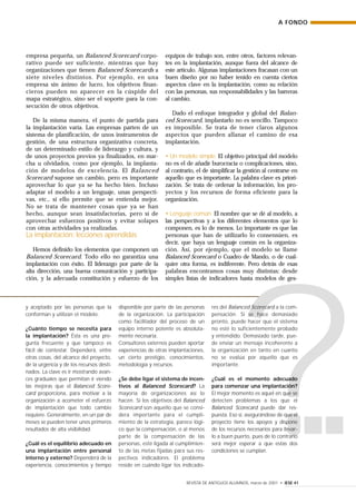 ?
y aceptado por las personas que la
conforman y utilizan el modelo.
¿Cuánto tiempo se necesita para
la implantación? Ésta es una pre-
gunta frecuente y que tampoco es
fácil de contestar. Dependerá, entre
otras cosas, del alcance del proyecto,
de la urgencia y de los recursos desti-
nados. La clave es ir mostrando avan-
ces graduales que permitan ir viendo
las mejoras que el Balanced Score-
card proporciona, para motivar a la
organización a acometer el esfuerzo
de implantación que todo cambio
requiere. Generalmente, en un par de
meses se pueden tener unos primeros
resultados de alta visibilidad.
¿Cuál es el equilibrio adecuado en
una implantación entre personal
interno y externo? Dependerá de la
experiencia, conocimientos y tiempo
disponible por parte de las personas
de la organización. La participación
como facilitador del proceso de un
equipo interno potente es absoluta-
mente necesaria.
Consultores externos pueden aportar
experiencias de otras implantaciones,
un cierto prestigio, conocimientos,
metodología y recursos.
¿Se debe ligar el sistema de incen-
tivos al Balanced Scorecard? La
mayoría de organizaciones así lo
hacen. Si los objetivos del Balanced
Scorecard son aquello que se consi-
dera importante para el cumpli-
miento de la estrategia, parece lógi-
co que la compensación, o al menos
parte de la compensación de las
personas, esté ligada al cumplimien-
to de las metas fijadas para sus res-
pectivos indicadores. El problema
reside en cuándo ligar los indicado-
res del Balanced Scorecard a la com-
pensación. Si se hace demasiado
pronto, puede hacer que el sistema
no esté lo suficientemente probado
y entendido. Demasiado tarde, pue-
de enviar un mensaje incoherente a
la organización en tanto en cuanto
no se evalúa por aquello que es
importante.
¿Cuál es el momento adecuado
para comenzar una implantación?
El mejor momento es aquel en que se
detecten problemas a los que el
Balanced Scorecard puede dar res-
puesta. Eso sí, asegurándose de que el
proyecto tiene los apoyos y dispone
de los recursos necesarios para llevar-
lo a buen puerto, pues de lo contrario
será mejor esperar a que estas dos
condiciones se cumplan.
A FONDO
REVISTA DE ANTIGUOS ALUMNOS, marzo de 2001 • IESE 41
empresa pequeña, un Balanced Scorecard corpo-
rativo puede ser suficiente, mientras que hay
organizaciones que tienen Balanced Scorecards a
siete niveles distintos. Por ejemplo, en una
empresa sin ánimo de lucro, los objetivos finan-
cieros pueden no aparecer en la cúspide del
mapa estratégico, sino ser el soporte para la con-
secución de otros objetivos.
De la misma manera, el punto de partida para
la implantación varía. Las empresas parten de un
sistema de planificación, de unos instrumentos de
gestión, de una estructura organizativa concreta,
de un determinado estilo de liderazgo y cultura, y
de unos proyectos previos ya finalizados, en mar-
cha u olvidados, como por ejemplo, la implanta-
ción de modelos de excelencia. El Balanced
Scorecard supone un cambio, pero es importante
aprovechar lo que ya se ha hecho bien. Incluso
adaptar el modelo a un lenguaje, unas perspecti-
vas, etc., si ello permite que se entienda mejor.
No se trata de mantener cosas que ya se han
hecho, aunque sean insatisfactorias, pero sí de
aprovechar esfuerzos positivos y evitar solapes
con otras actividades ya realizadas.
La implantación: lecciones aprendidas
Hemos definido los elementos que componen un
Balanced Scorecard. Todo ello no garantiza una
implantación con éxito. El liderazgo por parte de la
alta dirección, una buena comunicación y participa-
ción, y la adecuada constitución y esfuerzo de los
equipos de trabajo son, entre otros, factores relevan-
tes en la implantación, aunque fuera del alcance de
este artículo. Algunas implantaciones fracasan con un
buen diseño por no haber tenido en cuenta ciertos
aspectos clave en la implantación, como su relación
con las personas, sus responsabilidades y las barreras
al cambio.
Dado el enfoque integrador y global del Balan-
ced Scorecard, implantarlo no es sencillo. Tampoco
es imposible. Se trata de tener claros algunos
aspectos que pueden allanar el camino de esa
implantación.
• Un modelo simple. El objetivo principal del modelo
no es el de añadir burocracia o complicaciones, sino,
al contrario, el de simplificar la gestión al centrarse en
aquello que es importante. La palabra clave es priori-
zación. Se trata de ordenar la información, los pro-
yectos y los recursos de forma eficiente para la
organización.
• Lenguaje común. El nombre que se dé al modelo, a
las perspectivas y a los diferentes elementos que lo
componen, es lo de menos. Lo importante es que las
personas que han de utilizarlo lo consensúen, es
decir, que haya un lenguaje común en la organiza-
ción. Así, por ejemplo, que el modelo se llame
Balanced Scorecard o Cuadro de Mando, o de cual-
quier otra forma, es indiferente. Pero detrás de esas
palabras encontramos cosas muy distintas: desde
simples listas de indicadores hasta modelos de ges-
 