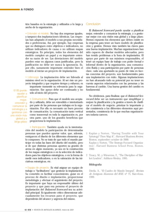 A FONDO
42 IESE • REVISTA DE ANTIGUOS ALUMNOS, marzo de 2001
tión basados en la estrategia y utilizados a lo largo y
ancho de la organización.
• Entender el modelo. No hay dos empresas iguales,
y tampoco dos implantaciones idénticas. Las empre-
sas han adaptado el modelo a sus propias necesida-
des o preferencias. Así, por ejemplo, hay empresas
que no distinguen entre objetivos e indicadores, no
utilizan indicadores de causa o no utilizan mapas
estratégicos. En principio, todos los elementos del
modelo cumplen un papel y es importante enten-
der su razón de ser. Las desviaciones del modelo
pueden estar en algunos casos justificadas, pero la
justificación no debe ser nunca la ignorancia. Es,
por ello, sumamente importante entender bien el
modelo al iniciar un proyecto de implantación.
• Liderazgo. La implantación debe ser liderada al
máximo nivel en la organización. Al ser éste un pro-
yecto integrador y que requiere tiempo y esfuerzo, es
importante transmitir su relevancia para la orga-
nización. Ese apoyo debe ser continuado y no
sólo al inicio del proyecto.
• Comunicación. Para que el modelo sea acepta-
do y utilizado, debe ser entendido e interiorizado
por parte de las personas que trabajan en la orga-
nización. Por ello es necesario un buen proceso
de comunicación. La comunicación tanto vertical
como transversal en toda la organización es, por
otra parte, uno de los grandes beneficios que
proporciona la implantación.
• Participación. También ayuda en la interioriza-
ción del modelo la participación de determinadas
personas que pueden aportar valor, que, además,
enriquecen el diseño de los diferentes elementos que
lo componen. No se trata de que todo el mundo par-
ticipe en todas las fases del diseño del modelo, pero
sí de que distintas personas aporten su granito de
arena en algún momento, ya sea en la construcción
de los mapas estratégicos o en la selección de indica-
dores para los objetivos estratégicos, o en la forma de
medir esos indicadores, o en la valoración de las ini-
ciativas estratégicas, etc.
• Equipo de proyecto. Es vital asignar un equipo de
trabajo o “facilitadores” que gestione la implantación.
Su cometido es facilitar conocimiento, guiar en el
proceso de diseño e implantación, proporcionar
metodología y efectuar el seguimiento del proyecto.
Es importante que haya un responsable último del
proyecto y que para esa persona el proyecto de
implantación del Balanced Scorecard sea su activi-
dad principal. Es igualmente crítico dimensionar ade-
cuadamente los recursos para el proyecto, que
dependerán del alcance y urgencia del mismo.
Conclusión
El Balanced Scorecard puede ayudar a planificar
mejor, entender y comunicar la estrategia, y a gestio-
nar mejor con una visión más global y a largo plazo.
Hemos expuesto los elementos que deben existir en
la empresa para tener un buen modelo de planifica-
ción y gestión. Hemos visto también las claves para
una buena implantación. Muchas organizaciones han
sido capaces de diseñar modelos adecuados, pero
han tenido problemas a la hora de implantarlos. El
apoyo por parte de sus máximos responsables, el
tener un equipo base de trabajo con poder formal e
informal dentro de la organización, una comunica-
ción fluida y una participación por parte de personas
clave, cada una aportando su punto de vista en face-
tas concretas del proyecto, son fundamentales para
una implantación con éxito. Algunas implantaciones
no han alcanzado todo su potencial por no tener en
cuenta aspectos relacionados con las personas y las
barreras al cambio. Una buena gestión del cambio es
fundamental.
No olvidemos, para finalizar, que el Balanced Sco-
recard debe ser un instrumento que simplifique y
mejore la planificación y la gestión a través de clarifi-
car el modelo de negocio, priorizar lo importante y
dar consistencia a los diferentes elementos aquí pre-
sentados, consistencia de la que muchas organizacio-
nes todavía carecen.
1 Kaplan y Norton, “Having Trouble with Your
Sytrategy? Then Map It”, Harvard Business Review,
Boston, septiembre–octubre de 2000.
Kaplan y Norton, “The Strategy-Focused Organiza-
tion”, Harvard Business School Press, Boston,
2000.
2 Treacy, M., y Wieserma, F., “The Discipline of Mar-
ket Leaders”, Addison-Wesley, 1995.
Bibliografía:
Dávila, A., “El Cuadro de Mando Integral”, Revista
de Antiguos Alumnos del IESE, nº 75, Barcelona,
1999.
El BS puede
ayudar a
planificar
mejor,
entender y
comunicar la
estrategia y a
gestionar con
una visión más
global y a
largo plazo
 