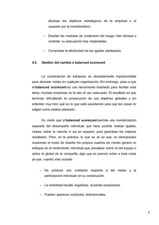 9
alcanzar los objetivos estratégicos de la empresa o el
causado por la incertidumbre).
– Diseñar las medidas de contención del riesgo más idóneas y
controlar su adecuación tras implantarlas.
– Comprobar la efectividad de los ajustes planteados.
4.2. Gestión del cambio o balanced scorecard
La coordinación de esfuerzos es absolutamente imprescindible
para alcanzar metas en cualquier organización. Sin embargo, pese a que
el balanced scorecard es una herramienta diseñada para facilitar esta
tarea, muchas empresas no le dan el uso adecuado. El resultado es que
terminan dificultando la consecución de sus objetivos globales y sin
entender muy bien qué es lo que está sucediendo para que las cosas no
salgan como estaba planeado.
Es cierto que el balanced scorecard permite una monitorización
exquisita del desempeño individual, que hace posible realizar ajustes,
incluso sobre la marcha si así se requiere, para garantizar los mejores
resultados. Pero, en la práctica, lo que se ve es que, en demasiadas
ocasiones el modo de diseñar los propios cuadros de mando genera un
enfoque en el rendimiento individual que prevalece sobre el del equipo o
sobre el global de la compañía; algo que es preciso evitar a toda costa
ya que, cuando esto sucede:
– Se produce una confusión respecto a las metas y la
participación individual en su consecución.
– La visibilidad resulta engañosa, al perder perspectiva.
– Pueden aparecer conductas disfuncionales.
 