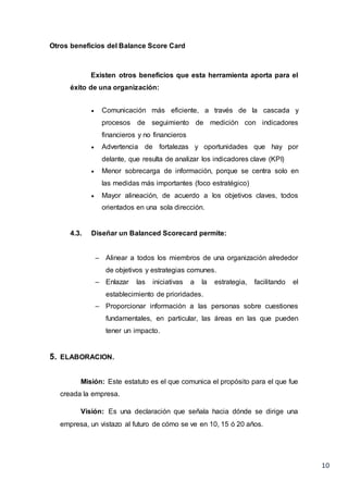 10
Otros beneficios del Balance Score Card
Existen otros beneficios que esta herramienta aporta para el
éxito de una organización:
 Comunicación más eficiente, a través de la cascada y
procesos de seguimiento de medición con indicadores
financieros y no financieros
 Advertencia de fortalezas y oportunidades que hay por
delante, que resulta de analizar los indicadores clave (KPI)
 Menor sobrecarga de información, porque se centra solo en
las medidas más importantes (foco estratégico)
 Mayor alineación, de acuerdo a los objetivos claves, todos
orientados en una sola dirección.
4.3. Diseñar un Balanced Scorecard permite:
– Alinear a todos los miembros de una organización alrededor
de objetivos y estrategias comunes.
– Enlazar las iniciativas a la estrategia, facilitando el
establecimiento de prioridades.
– Proporcionar información a las personas sobre cuestiones
fundamentales, en particular, las áreas en las que pueden
tener un impacto.
5. ELABORACION.
Misión: Este estatuto es el que comunica el propósito para el que fue
creada la empresa.
Visión: Es una declaración que señala hacia dónde se dirige una
empresa, un vistazo al futuro de cómo se ve en 10, 15 ó 20 años.
 