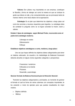 11
Valores: Son pilares muy importantes en una empresa, constituyen
la filosofía y forma de trabajar así como la manera en que se conduce la
gente que labora en ella, y los comportamientos que se promueven tanto de
manera interna como hacia afuera de la organización.
Estrategia: Es el plan que determina los objetivos a largo plazo así
como las acciones y recursos requeridos para lograrlos. La estrategia debe
de contestar la pregunta cómo se va lograr concretar la misión, visión y
valores.
Existen 3 tipos de estrategias según Michael Porter, reconocido como el
padre de la estrategia moderna.
Liderazgo en costos
Diferenciación
Enfoque
Establecer objetivos estratégicos a corto, mediano y largo plazo:
Una vez que hayas definido los objetivos debes categorizarlos para tener
un balance adecuado, de acuerdo a la metodología de Balanced Scorecard
deberás ubicarlos en alguna de las siguientes categorías o perspectivas:
Financieros / numéricos
Enfocados en el cliente
Procesos
Desarrollo y aprendizaje:
Generar formato de Balance Scorecard para la Dirección General:
Teniendo tus objetivos categorizados y priorizados, es momento de generar
el formato el cual se forma de varias columnas con conceptos importantes, te
los presento a modo de ejemplo para que puedas visualizarlos de mejor
manera.
 Objetivo definido
 Métrica
 