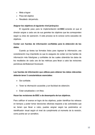 12
 Meta a lograr
 Peso del objetivo
 Resultado del periodo.
Asignar los objetivos al siguiente nivel jerárquico
El siguiente paso para la implementación del BSC consiste en que el
director asigne a cada uno de sus gerentes los objetivos que les corresponden
según su área de operación. A este proceso se le conoce como cascadeo de
objetivos.
Contar con fuentes de información confiables para la obtención de los
datos.
Cuando ya tienes tus formatos listos para ingresar la información, una
consideración muy importante es que te asegures de contar con las fuentes de
información más fidedignas y confiables de las cuales obtendrás los datos de
los resultados de cada una de las métricas para llevar a cabo las revisiones
periódicas del Balanced Scorecard.
Las fuentes de información que utilices para obtener los datos relevantes
deberán tener 3 características esenciales:
 Ser confiable.
 Tener la información accesible y con facilidad de obtención.
 Estar actualizadas o en línea.
Hacer las revisiones de BSC o de desempeño de tus objetivos.
Para calificar el avance en logro de los objetivos, poder identificar los retrasos
en tiempos y poder tomar decisiones efectivas respecto a las actividades que
se tienen que llevar a cabo, puedes asignar según tus parámetros un
identificador visual según el nivel de cumplimiento al momento de la revisión,
como podría ser un semáforo.
 