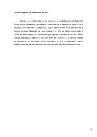 13
Ciclo de mejora de tu sistema de BSC
Cuando se implementa en tu empresa la metodología del Balanced
Scorecard es importarte considerarla como parte de la filosofía de gestión de la
empresa, no solamente un tablero de, es por esto que una pieza esencial es la
mejora continua. Después de seis meses o un año de haber comenzado a
utilizar la metodología, es importante que vuelvas a evaluar la misión, visión,
valores, estrategia y objetivos, esto con el fin de identificar si el camino trazado
es el correcto, si las metas fueron realistas o no y si es necesario realizar
ajustes conforme se van teniendo las evaluaciones y las retroalimentaciones.
 
