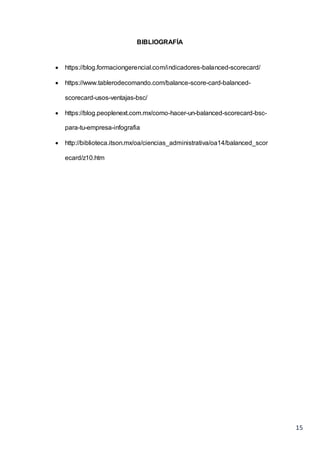 15
BIBLIOGRAFÍA
 https://blog.formaciongerencial.com/indicadores-balanced-scorecard/
 https://www.tablerodecomando.com/balance-score-card-balanced-
scorecard-usos-ventajas-bsc/
 https://blog.peoplenext.com.mx/como-hacer-un-balanced-scorecard-bsc-
para-tu-empresa-infografia
 http://biblioteca.itson.mx/oa/ciencias_administrativa/oa14/balanced_scor
ecard/z10.htm
 
