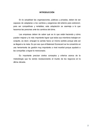2
INTRODUCCIÓN
En la actualidad las organizaciones, públicas y privadas, deben de ser
capaces de adaptarse a los cambios y exigencias del entorno para sobrevivir,
para ser competitivas y rentables; esta adaptación se asemeja a lo que
hacemos las personas ante los cambios del clima.
Las empresas deben de saber qué es lo que están haciendo y cómo
pueden mejorar y lo más importante lograr que todos sus miembros trabajen en
conjunto, es decir, empujen la carreta hacia un mismo sentido porque sólo así
se llegará a la meta. Es por eso que el Balanced Scorecard se ha convertido en
una herramienta de gestión muy importante a nivel mundial porque ayudará a
las compañías a lograr lo mencionado.
Es importante precisar ciertos conceptos y criterios acerca de la
metodología que ha venido revolucionando el mundo de los negocios en la
última década.
 
