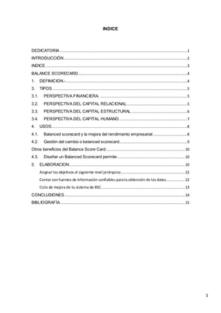 3
INDICE
DEDICATORIA ..................................................................................................................1
INTRODUCCIÓN...............................................................................................................2
INDICE...............................................................................................................................3
BALANCE SCORECARD..................................................................................................4
1. DEFINICION.-.............................................................................................................4
3. TIPOS.........................................................................................................................5
3.1. PERSPECTIVA FINANCIERA. ..............................................................................5
3.2. PERSPECTIVA DEL CAPITAL RELACIONAL......................................................5
3.3. PERSPECTIVA DEL CAPITAL ESTRUCTURAL ..................................................6
3.4. PERSPECTIVA DEL CAPITAL HUMANO.............................................................7
4. USOS..........................................................................................................................8
4.1. Balanced scorecard y la mejora del rendimiento empresarial...............................8
4.2. Gestión del cambio o balanced scorecard.............................................................9
Otros beneficios del Balance Score Card.......................................................................10
4.3. Diseñar un Balanced Scorecard permite:............................................................10
5. ELABORACION........................................................................................................10
Asignar los objetivos al siguiente nivel jerárquico..........................................................12
Contar con fuentes de información confiables parala obtención de los datos.................12
Ciclo de mejora de tu sistema de BSC...........................................................................13
CONCLUSIONES............................................................................................................14
BIBLIOGRAFÍA................................................................................................................15
 