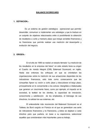 4
BALANCE SCORECARD
1. DEFINICION.-
Es un sistema de gestión estratégico operacional que permite:
desarrollar, comunicar e implementar una estrategia y que la traduce en
un conjunto de objetivos relacionados entre sí posibilitando la obtención
de resultados a corto y mediano plazo que incluye variables financieras y
no financieras que permite realizar una medición del desempeño y
evolución del negocio.
2. ORIGEN.-
En el año de 1990 se realizó un estudio llamado “La medición de
los resultados en la empresa del futuro” en este estudio tiene su origen
el Cuadro de mando Integral (CMI), Balanced Scorecard, en inglés.
Hasta ese entonces los enfoques en que se orientaban las
organizaciones sobre la medición de sus actuaciones dependían de los
indicadores financieros, esto traía como consecuencia que las
compañías fijaran su visión a corto plazo y descuidaran el largo plazo,
principalmente en lo concerniente a los activos intangibles e intelectuales
que generan un crecimiento futuro, como por ejemplo, el impacto en la
sociedad, la lealtad de los clientes, la capacidad de innovación,
conocimiento y satisfacción de los empleados, el liderazgo de sus
directivos, la calidad de sus sistemas, etc.
El antecedente más reconocido del Balanced Scorecard es el
Tableau de Bord surgido en Francia en el que se generaban una serie
de indicadores financieros y no financieros, y éstos se dejaban a cada
directivo para que pudiera, en base a su experiencia, seleccionar
aquellos que consideraban más importantes para su trabajo.
 