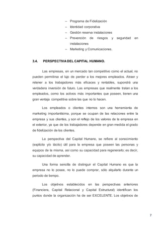 7
– Programa de Fidelización
– Identidad corporativa
– Gestión reserva instalaciones
– Prevención de riesgos y seguridad en
instalaciones
– Marketing y Comunicaciones.
3.4. PERSPECTIVA DEL CAPITAL HUMANO.
Las empresas, en un mercado tan competitivo como el actual, no
pueden permitirse el lujo de perder a los mejores empleados. Atraer y
retener a los trabajadores más eficaces y rentables, supondrá una
verdadera inversión de futuro. Las empresas que realmente tratan a los
empleados, como los activos más importantes que poseen, tienen una
gran ventaja competitiva sobre las que no lo hacen.
Los empleados o clientes internos son una herramienta de
marketing importantísima, porque se ocupan de las relaciones entre la
empresa y sus clientes, y son el reflejo de los valores de la empresa en
el exterior, ya que de los trabajadores depende en gran medida el grado
de fidelización de los clientes.
La perspectiva del Capital Humano, se refiere al conocimiento
(explícito y/o tácito) útil para la empresa que poseen las personas y
equipos de la misma, así como su capacidad para regenerarlo; es decir,
su capacidad de aprender.
Una forma sencilla de distinguir el Capital Humano es que la
empresa no lo posee, no lo puede comprar, sólo alquilarlo durante un
periodo de tiempo.
Los objetivos establecidos en las perspectivas anteriores
(Financiera, Capital Relacional y Capital Estructural) identifican los
puntos donde la organización ha de ser EXCELENTE. Los objetivos de
 