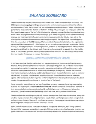 P a g e | 1
BALANCE SCORECARD
The balanced scorecard (BSC) and strategy map, are key tools for the implementation of strategy. The
BSC implements strategy by providing a comprehensive performance measurement tool that reflects
the measures critical for the success of the firm’s strategy and thereby provides a means for aligning the
performance measurement in the firm to the firm’s strategy. Thus, managers and employees within the
firm have the awareness of the firm’s CSFs (through the balanced scorecard) and an incentive to achieve
these CSFs in moving the firm forward to its strategic goals. The strategy map is also used to implement
strategy, but in contrast to the focus on performance measurement in the BSC, the main role of the
strategy map is to develop and communicate strategy throughout the organization. The strategy map
links the perspectives of the BSC in a causal framework that shows systematically how the organization
can succeed by achieving specific critical success factors in the learning and growth perspective, thereby
leading to desired performance in internal processes, and then to desired performance in the customer
perspective, and finally to the ultimate goal—financial performance and, for a public firm, shareholder
value. In sum, the BSC provides the structure of performance measures and the strategy map provides
the road map the firm can use to execute the strategy.
FINANCIAL AND NON-FINANCIAL PERFORMANCE MEASURES
It has been seen how the information used in a management control system can be financial or non-
financial. Many common performance measures such as operating profit rely on internal financial and
accounting information. Increasingly, companies are supplementing internal financial measures with
measures based on external financial information (for example, stock prices), internal non-financial
information (such as manufacturing lead time) and external non-financial information (such as customer
satisfaction). In addition, companies are benchmarking their financial and non-financial measures
against other companies that are regarded as the ‘best performers’. To compete efectively in the global
market, companies need to perform at or near the ‘best of the breed’.
Some companies present financial and non-financial performance measures for various organisation
subunits in a single report called the balanced scorecard. Diferent companies stress various elements in
their scorecards, but most scorecards include (1) profitability measures; (2) customer-satisfaction
measures; (3) internal measures of efficiency, quality and time; and (4) innovation measures.
The balanced scorecard highlights trade-offs that the manager may have made. For example, it indicates
whether improvements in financial performance resulted from sacrificing investments in new products
or from on-time delivery. The specific non-financial measures chosen signal to employees the areas that
top management views as critical to the company’s success.
Some performance measures, such as the number of new patents developed, have a long-run time
horizon. Other measures, such as direct materials efficiency variances, overhead spending variances and
yield, have a short-run time horizon. We focus on the most widely used performance measures covering
 