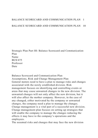 BALANCE SCORECARD AND COMMUNICATION PLAN 1
BALANCE SCORECARD AND COMMUNICATION PLAN 10
Strategic Plan Part III: Balance Scorecard and Communication
Plan
Name
BUS/475
Professor
Date
Balance Scorecard and Communication Plan
Assumptions, Risk and Change Management Plan
General motors need to have a plan to manage risks and changes
associated with the newly established division. Risk
management focuses on identifying and controlling events or
areas that may cause unwanted changes in the new division. The
unwanted changes will not only affect the new division, but it
will also affect the mother company. However, in the case of
any changed, either motivated by the company or unwanted
changes, the company need a plan to manage the changes.
Change management is a vital part of a successful new division.
Change management plan focuses on setting up strategies that
will enable the company to manage the changes reducing the
effects it may have to the company’s operations and the
employees.
The assumed risks and changes that may face the new division
 