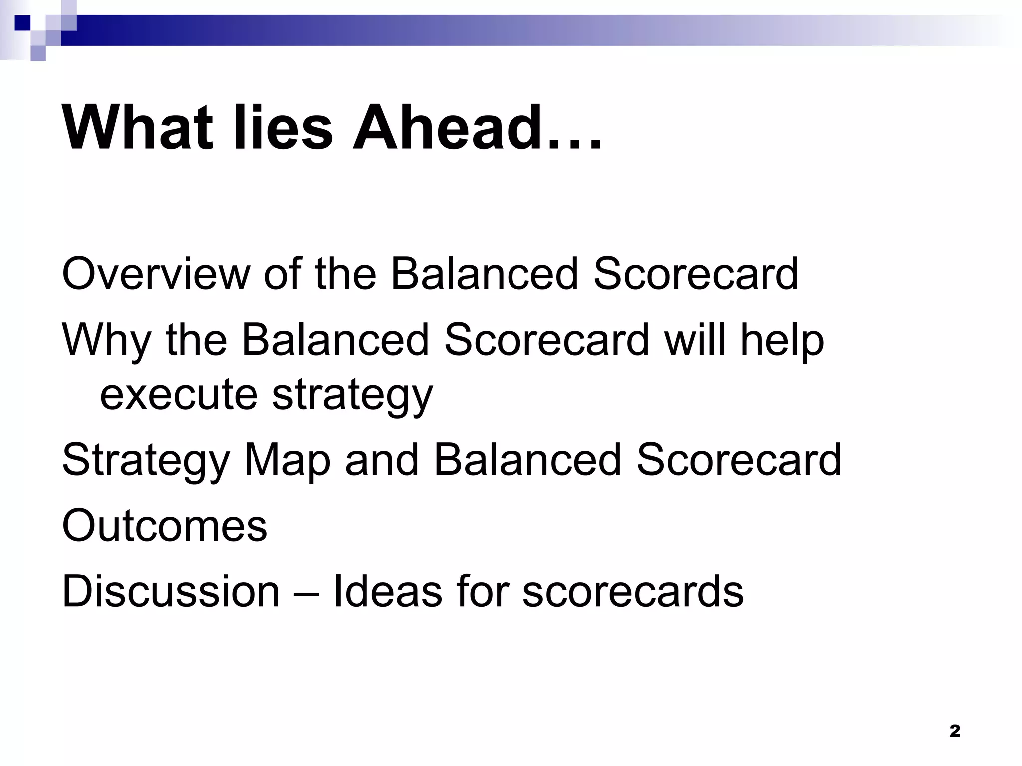 What lies Ahead… Overview of the Balanced Scorecard Why the Balanced Scorecard will help execute strategy Strategy Map and Balanced Scorecard Outcomes Discussion – Ideas for scorecards 