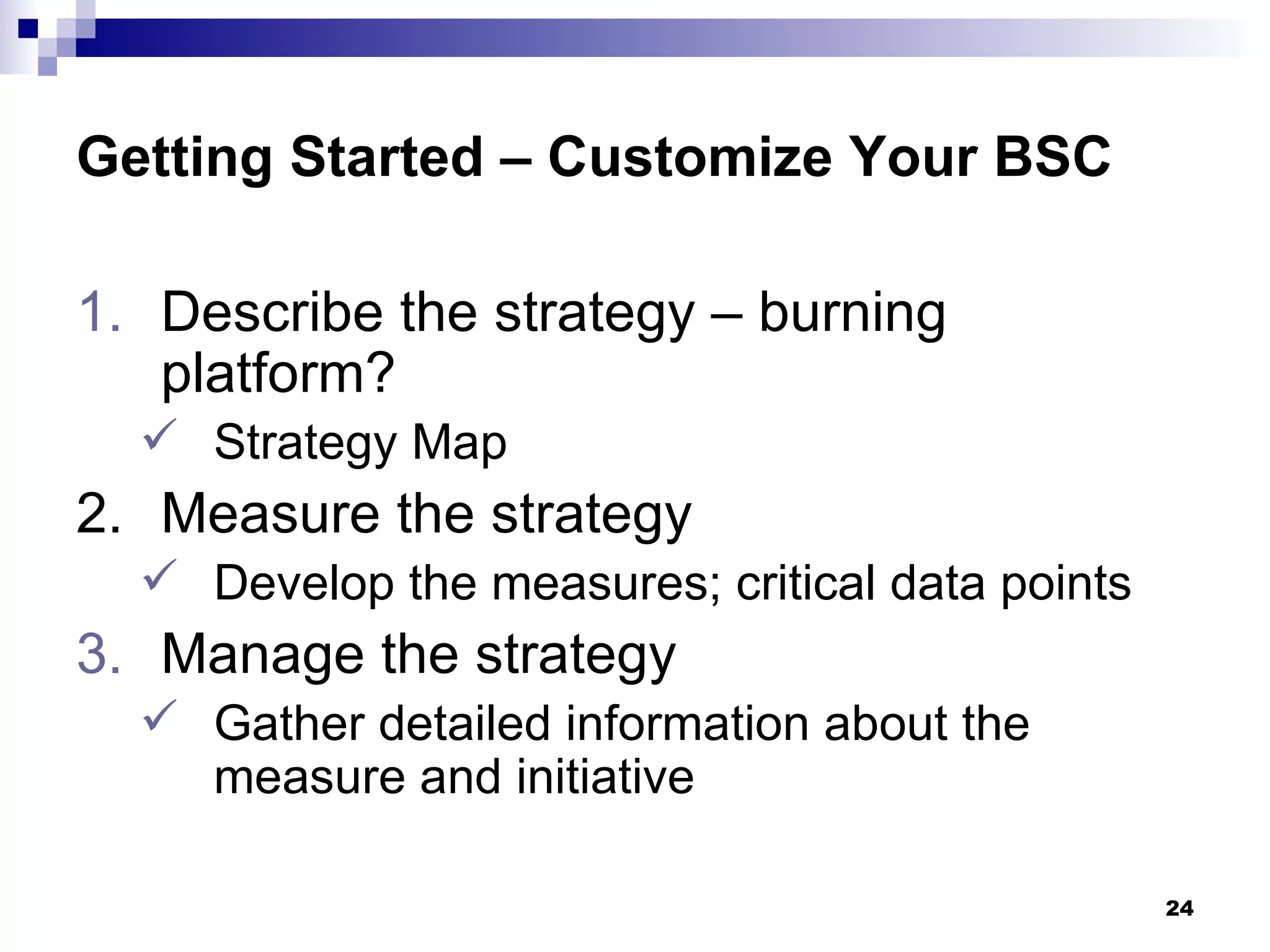 Getting Started – Customize Your BSC Describe the strategy – burning platform? Strategy Map 2. Measure the strategy Develop the measures; critical data points Manage the strategy Gather detailed information about the measure and initiative 