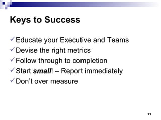 Keys to Success Educate your Executive and Teams Devise the right metrics Follow through to completion Start  small ! – Report immediately  Don’t over measure 