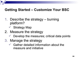 Getting Started – Customize Your BSC Describe the strategy – burning platform? Strategy Map 2. Measure the strategy Develop the measures; critical data points Manage the strategy Gather detailed information about the measure and initiative 