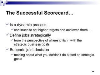 The Successful Scorecard…   Is a dynamic process –  continues to set higher targets and achieves them – Define jobs strategically from the perspective of where it fits in with the strategic business goals Supports joint decision  making about what you do/don’t do based on strategic goals 