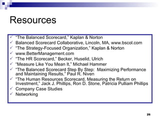 Resources “ The Balanced Scorecard,” Kaplan & Norton Balanced Scorecard Collaborative, Lincoln, MA, www.bscol.com  “ The Strategy-Focused Organization,” Kaplan & Norton www.BetterManagement.com “ The HR Scorecard,” Becker, Huselid, Ulrich “ Measure Like You Mean It,” Michael Hammer “ The Balanced Scorecard Step By Step:  Maximizing Performance and Maintaining Results,” Paul R. Niven “ The Human Resources Scorecard, Measuring the Return on Investment,” Jack J. Phillips, Ron D. Stone, Patricia Pulliam Phillips Company Case Studies Networking 