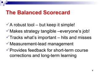 The Balanced Scorecard   A robust tool – but keep it simple!  Makes strategy tangible –everyone’s job! Tracks what’s important – hits and misses Measurement-lead management Provides feedback for short-term course corrections and long-term learning 