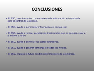 CONCLUSIONES El BSC, permite contar con un sistema de información automatizada  para el control de la gestión. El BSC, ayuda a suministrar información en tiempo real. El BSC, ayuda a romper paradigmas tradicionales que no agregan valor a  la misión y visión El BSC, ayuda a disminuir los costos operativos. El BSC, ayuda a generar confianza en todos los niveles.  El BSC, impulsa el futuro rendimiento financiero de la empresa. 