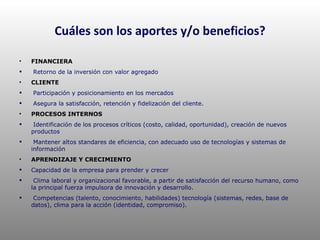 Cuáles son los aportes y/o beneficios? FINANCIERA Retorno de la inversión con valor agregado CLIENTE Participación y posicionamiento en los mercados Asegura la satisfacción, retención y fidelización del cliente. PROCESOS INTERNOS Identificación de los procesos críticos (costo, calidad, oportunidad), creación de nuevos productos Mantener altos standares de eficiencia, con adecuado uso de tecnologías y sistemas de información APRENDIZAJE Y CRECIMIENTO Capacidad de la empresa para prender y crecer Clima laboral y organizacional favorable, a partir de satisfacción del recurso humano, como la principal fuerza impulsora de innovación y desarrollo. Competencias (talento, conocimiento, habilidades) tecnología (sistemas, redes, base de datos), clima para la acción (identidad, compromiso). 