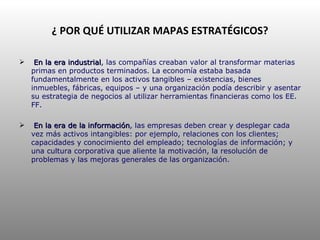 ¿ POR QUÉ UTILIZAR MAPAS ESTRATÉGICOS? En la era industrial , las compañías creaban valor al transformar materias primas en productos terminados. La economía estaba basada fundamentalmente en los activos tangibles – existencias, bienes inmuebles, fábricas, equipos – y una organización podía describir y asentar su estrategia de negocios al utilizar herramientas financieras como los EE. FF. En la era de la información , las empresas deben crear y desplegar cada vez más activos intangibles: por ejemplo, relaciones con los clientes; capacidades y conocimiento del empleado; tecnologías de información; y una cultura corporativa que aliente la motivación, la resolución de problemas y las mejoras generales de las organización. 
