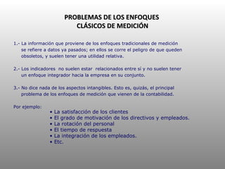 PROBLEMAS DE LOS ENFOQUES  CLÁSICOS DE MEDICIÓN 1.- La información que proviene de los enfoques tradicionales de medición se refiere a datos ya pasados; en ellos se corre el peligro de que queden obsoletos, y suelen tener una utilidad relativa. 2.- Los indicadores  no suelen estar  relacionados entre sí y no suelen tener un enfoque integrador hacia la empresa en su conjunto. 3.- No dice nada de los aspectos intangibles. Esto es, quizás, el principal problema de los enfoques de medición que vienen de la contabilidad. Por ejemplo: La satisfacción de los clientes El grado de motivación de los directivos y empleados. La rotación del personal El tiempo de respuesta La integración de los empleados. Etc. 