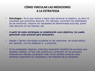 CÓMO VINCULAR LAS MEDICIONES  A LA ESTRATEGIA Estrategia.-  Es lo que vamos a hacer para alcanzar el objetivo, es decir el resultado que queremos alcanzar. Por ejemplo, aumentar las habilidades de los directivos, mejorar los resultados de determinada sucursal, poner más atención en los clientes. etc. A partir de estas estrategias se establecerán unos objetivos, los cuales generarán unas acciones para alcanzarlos . Kaplan y Norton aconsejan ayudarse en las relaciones  de causa-efecto; por ejemplo, con las palabras si…y entonces. Sí los empleados mejoran, entonces mejorarán también los procesos que aquellos realizan. Sí hay más exactitud y corrección en los procesos, entonces los clientes comprarán más. Sí los clientes compran más, entonces mejorarán los resultados y las finanzas de la compañía. 