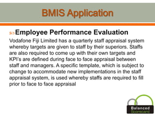 Employee Performance Evaluation
Vodafone Fiji Limited has a quarterly staff appraisal system
whereby targets are given to staff by their superiors. Staffs
are also required to come up with their own targets and
KPI’s are defined during face to face appraisal between
staff and managers. A specific template, which is subject to
change to accommodate new implementations in the staff
appraisal system, is used whereby staffs are required to fill
prior to face to face appraisal
 