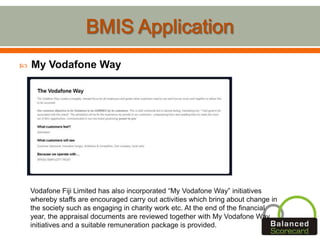  My Vodafone Way
Vodafone Fiji Limited has also incorporated “My Vodafone Way” initiatives
whereby staffs are encouraged carry out activities which bring about change in
the society such as engaging in charity work etc. At the end of the financial
year, the appraisal documents are reviewed together with My Vodafone Way
initiatives and a suitable remuneration package is provided.
 
