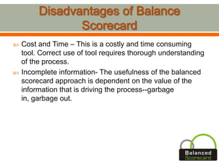  Cost and Time – This is a costly and time consuming
tool. Correct use of tool requires thorough understanding
of the process.
 Incomplete information- The usefulness of the balanced
scorecard approach is dependent on the value of the
information that is driving the process--garbage
in, garbage out.
 