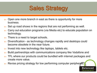  Open one more branch in east as there is opportunity for more
business.
 Set up road shows in the regions that are not performing as well.
 Carry out education programs (via Media etc) to educate population on
technology.
 There is a need to target schools.
 Diversification - as technology changes rapidly and desktops could
become obsolete in the near future.
 Invest into new technology like laptops, tablets etc.
 Build partnerships with communications company like Vodafone and
 TFL where our products could be bundled with internet packages and
create more value.
 Revise pricing strategy for low performing computer peripherals.
 