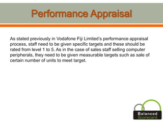 As stated previously in Vodafone Fiji Limited’s performance appraisal
process, staff need to be given specific targets and these should be
rated from level 1 to 5. As in the case of sales staff selling computer
peripherals, they need to be given measurable targets such as sale of
certain number of units to meet target.
 