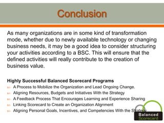As many organizations are in some kind of transformation
mode, whether due to newly available technology or changing
business needs, it may be a good idea to consider structuring
your activities according to a BSC. This will ensure that the
defined activities will really contribute to the creation of
business value.
Highly Successful Balanced Scorecard Programs
 A Process to Mobilize the Organization and Lead Ongoing Change.
 Aligning Resources, Budgets and Initiatives With the Strategy
 A Feedback Process That Encourages Learning and Experience Sharing
 Linking Scorecard to Create an Organization Alignment
 Aligning Personal Goals, Incentives, and Competencies With the Strategy
 