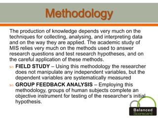 The production of knowledge depends very much on the
techniques for collecting, analysing, and interpreting data
and on the way they are applied. The academic study of
MIS relies very much on the methods used to answer
research questions and test research hypotheses, and on
the careful application of these methods.
 FIELD STUDY – Using this methodology the researcher
does not manipulate any independent variables, but the
dependent variables are systematically measured
 GROUP FEEDBACK ANALYSIS – Employing this
methodology, groups of human subjects complete an
objective instrument for testing of the researcher’s initial
hypothesis.
 