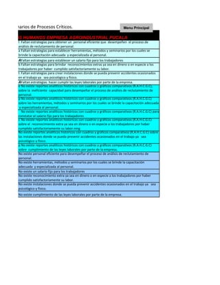 n de Escenarios de Procesos Críticos.                                              Menu Principal

RECURSOS HUMANOS EMPRESA AGROINDUSTRIAL PUCALA
            Faltan estrategias para obtener un personal eficiente que desempeñen el proceso de
          análisis de reclutamiento de personal.
          a Faltan estrategias para establecer herramientas, métodos y seminarios por los cuales se
          brinde la capacitación adecuada y especializada al personal.
          AFaltan estrategias para establecer un salario fijo para los trabajadores
          b Faltan estrategias para brindar reconocimientos extras ya sea en dinero o en especie a los
          trabajadores por haber cumplido satisfactoriamente su labor.
          t Faltan estrategias para crear instalaciones donde se pueda prevenir accidentes ocasionados
          en el trabajo ya sea psicológico y físico.
          AFaltan estrategias hacer cumplir las leyes laborales por parte de la empresa.
          e No existe reportes analíticos históricos con cuadros y gráficos comparativos (R.A.H.C.G.C),
          sobre la ineficiente capacidad para desempeñar el proceso de análisis de reclutamiento de
          personal.
          p No existe reportes analíticos históricos con cuadros y gráficos comparativos (R.A.H.C.G.C)
          sobre las herramientas, métodos y seminarios por los cuales se brinde la capacitación adecuada
           y especializada al personal.
            No existe reportes analíticos históricos con cuadros y gráficos comparativos (R.A.H.C.G.C) para
          constatar el salario fijo para los trabajadores
          c No existe reportes analíticos históricos con cuadros y gráficos comparativos (R.A.H.C.G.C)
          sobre el reconocimiento extra ya sea en dinero o en especie a los trabajadores por haber
          cumplido satisfactoriamente su labor.ning
          No existe reportes analíticos históricos con cuadros y gráficos comparativos (R.A.H.C.G.C) sobre
          las instalaciones donde se pueda prevenir accidentes ocasionados en el trabajo ya sea
          psicológico y físico.
          p No existe reportes analíticos históricos con cuadros y gráficos comparativos (R.A.H.C.G.C)
          sobre cumplimiento de las leyes laborales por parte de la empresa.
          No existe personal eficiente para desempeñar el proceso de análisis de reclutamiento de
          personal.
          No existe herramientas, métodos y seminarios por los cuales se brinde la capacitación
          adecuada y especializada al personal.
          No existe un salario fijo para los trabajadores
          No existe reconocimiento extra ya sea en dinero o en especie a los trabajadores por haber
          cumplido satisfactoriamente su labor.
          No existe instalaciones donde se pueda prevenir accidentes ocasionados en el trabajo ya sea
          psicológico y físico.
          No existe cumplimiento de las leyes laborales por parte de la empresa.
 