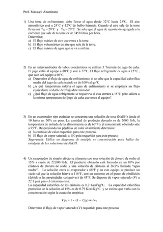 Prof. Maxwell Altamirano
1) Una torre de enfriamiento debe llevar el agua desde 32°C hasta 23°C. El aire
atmosférico está a 24°C y 12°C de bulbo húmedo. Cuando el aire sale de la torre
lleva una Tbh = 20°C y Tbs = 20°C . Se sabe que el agua de reposición agregada a la
corriente que sale de la torre es de 3450 litros por hora.
Determine:
a) El flujo másico de aire que entra a la torre.
b) El flujo volumétrico de aire que sale de la torre.
c) El flujo másico de agua que se va a enfriar.
2) En un intercambiador de tubos concéntricos se enfrían 5 Ton/min de jugo de caña.
El jugo entra al equipo a 80°C y sale a 22°C. El flujo refrigerante es agua a 15°C ,
que sale del equipo a 60°C.
a) Determine el flujo de agua de enfriamiento si se sabe que la capacidad calorífica
media del jugo de caña tratado es de 0.89 cal/gr°C
b) ¿A qué temperatura saldría el agua de enfriamiento si se empleara un flujo
equivalente al doble del flujo determinado?
c) ¿Qué flujo de agua refrigerante se requeriría si esta entrara a 15°C pero saliera a
la misma temperatura del jugo de caña que entra al equipo?
3) En un evaporador tipo estándar se concentra una solución de sosa (NaOH) desde el
10 hasta un 50% en peso. La cantidad de producto deseado es de 5000 lb/h; la
temperatura de entrada de la alimentación es de 60°F y el concentrado obtenido sale
a 95°F. Despreciando las pérdidas de calor al ambiente determine:
a) la cantidad de calor requerido para este proceso.
b) El flujo de vapor saturado a 150 psia requerido para este proceso
Sugerencia: Utilice un diagrama de entalpía vs concentración para hallar las
entalpías de las soluciones de NaOH.
4) Un evaporador de simple efecto se alimenta con una solución de cloruro de sodio al
15% a razón de 22,000 lb/h. El producto obtenido está formado en un 80% por
cristales de cloruro de sodio y una solución de cristales al 26.9% llamada “agua
madre”. La solución entra al evaporador a 68°F y en este equipo se produce un
vacío tal que la solución hierve a 118°F, con un aumento en el punto de ebullición
(debido a las propiedades coligativas) de 43°F. Se dispone de vapor saturado (V) a
22.1 psia para el calentamiento.
La capacidad calorífica de los cristales es 0.2 Kcal/kg°C. La capacidad calorífica
promedio de la solución al 15% es de 0.79 Kcal/Kg°C y se estima que varía con la
concentración según la ecuación empírica:
Cp1 = 1 - (1 – Cp0) w1/w0
Determine el flujo de vapor saturado (V) requerido para este proceso
 