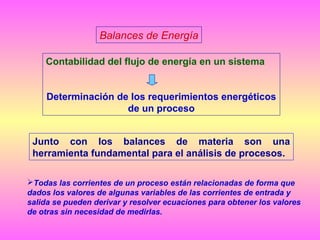 Balances de Energía
Contabilidad del flujo de energía en un sistema
Determinación de los requerimientos energéticos
de un proceso
Junto con los balances de materia son una
herramienta fundamental para el análisis de procesos.
Todas las corrientes de un proceso están relacionadas de forma que
dados los valores de algunas variables de las corrientes de entrada y
salida se pueden derivar y resolver ecuaciones para obtener los valores
de otras sin necesidad de medirlas.

 